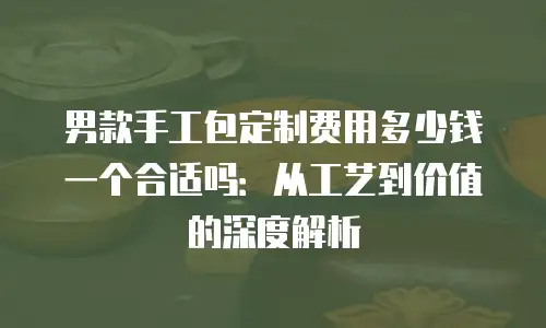 男款手工包定制费用多少钱一个合适吗：从工艺到价值的深度解析