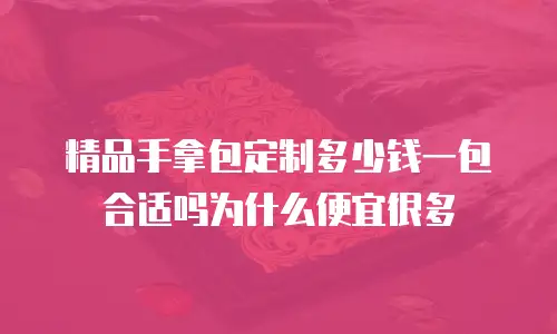 精品手拿包定制多少钱一包合适吗为什么便宜很多