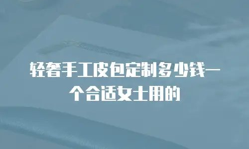 轻奢手工皮包定制多少钱一个合适女士用的