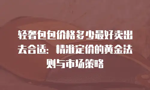 轻奢包包价格多少最好卖出去合适：精准定价的黄金法则与市场策略