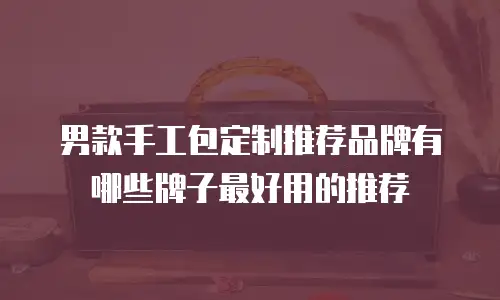 男款手工包定制推荐品牌有哪些牌子最好用的推荐