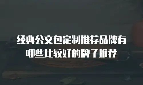 经典公文包定制推荐品牌有哪些比较好的牌子推荐