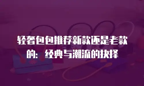 轻奢包包推荐新款还是老款的：经典与潮流的抉择