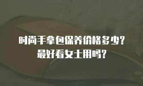 时尚手拿包保养价格多少？最好看女士用吗？
