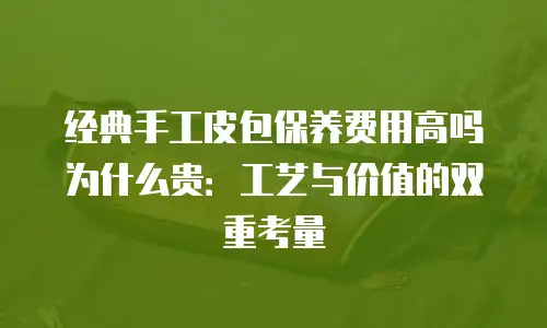 经典手工皮包保养费用高吗为什么贵：工艺与价值的双重考量
