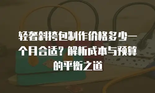 轻奢斜挎包制作价格多少一个月合适？解析成本与预算的平衡之道