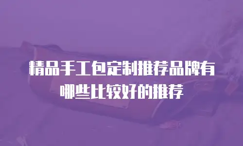 精品手工包定制推荐品牌有哪些比较好的推荐