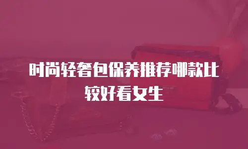 时尚轻奢包保养推荐哪款比较好看女生