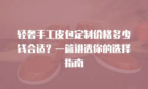 轻奢手工皮包定制价格多少钱合适？一篇讲透你的选择指南
