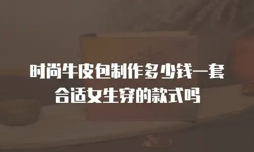 时尚牛皮包制作多少钱一套合适女生穿的款式吗