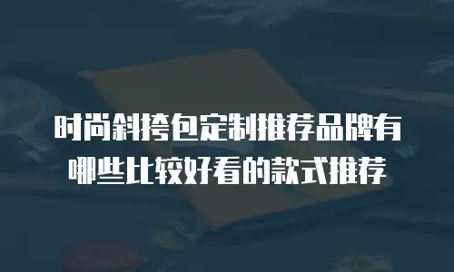 时尚斜挎包定制推荐品牌有哪些比较好看的款式推荐