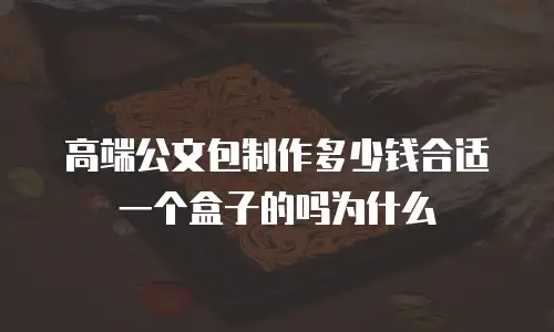 高端公文包制作多少钱合适一个盒子的吗为什么