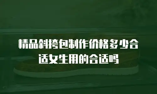 精品斜挎包制作价格多少合适女生用的合适吗