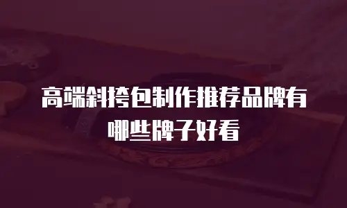 高端斜挎包制作推荐品牌有哪些牌子好看