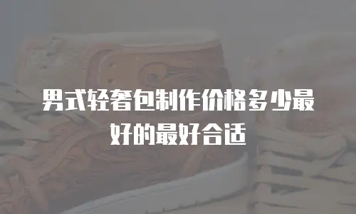 男式轻奢包制作价格多少最好的最好合适