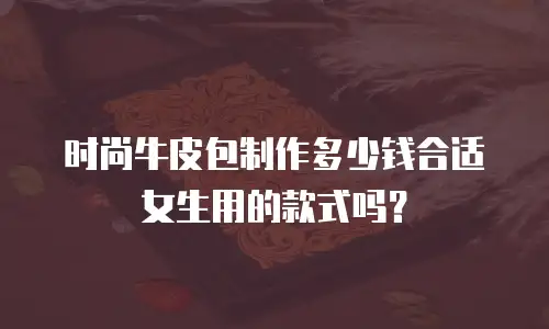 时尚牛皮包制作多少钱合适女生用的款式吗？