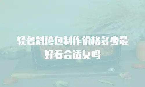 轻奢斜挎包制作价格多少最好看合适女吗