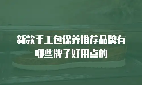 新款手工包保养推荐品牌有哪些牌子好用点的