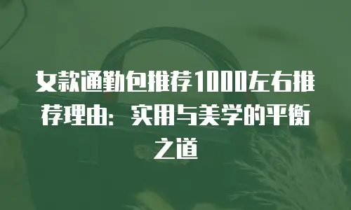 女款通勤包推荐1000左右推荐理由：实用与美学的平衡之道