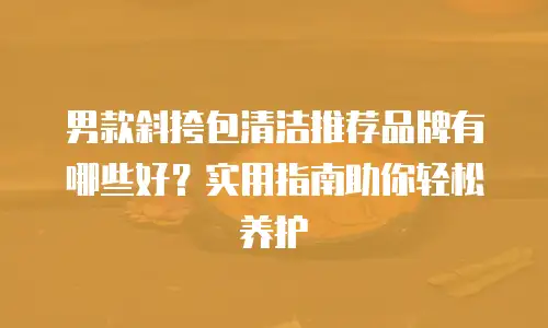 男款斜挎包清洁推荐品牌有哪些好？实用指南助你轻松养护