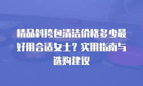 精品斜挎包清洁价格多少最好用合适女士？实用指南与选购建议