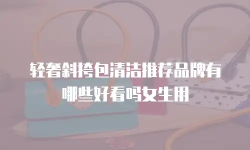 轻奢斜挎包清洁推荐品牌有哪些好看吗女生用