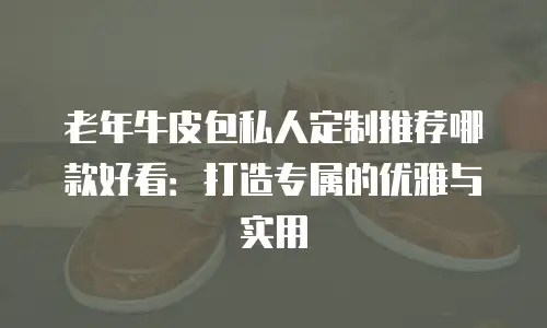 老年牛皮包私人定制推荐哪款好看：打造专属的优雅与实用