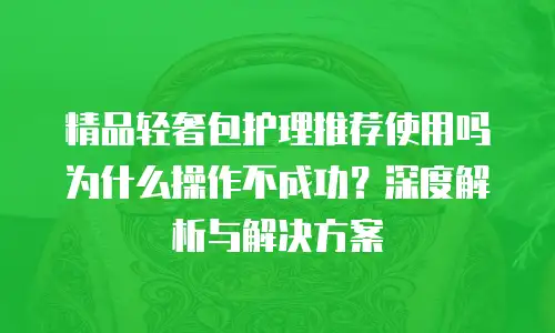精品轻奢包护理推荐使用吗为什么操作不成功？深度解析与解决方案