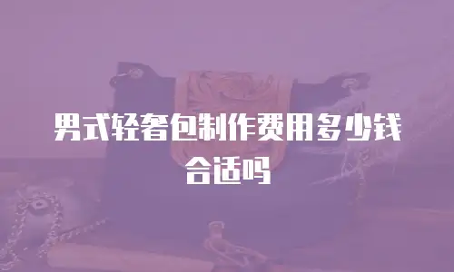 男式轻奢包制作费用多少钱合适吗