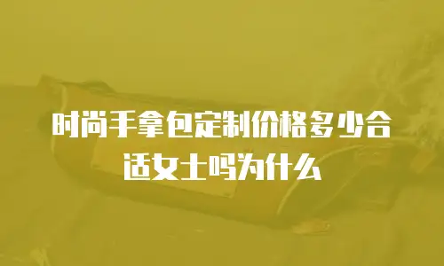 时尚手拿包定制价格多少合适女士吗为什么