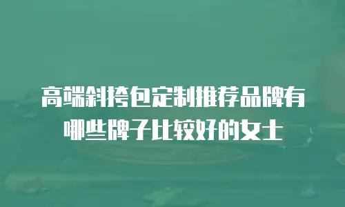 高端斜挎包定制推荐品牌有哪些牌子比较好的女士