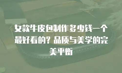 女款牛皮包制作多少钱一个最好看的？品质与美学的完美平衡