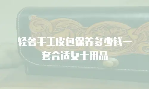 轻奢手工皮包保养多少钱一套合适女士用品