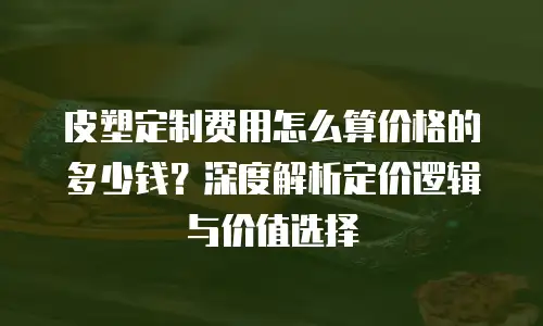 皮塑定制费用怎么算价格的多少钱？深度解析定价逻辑与价值选择