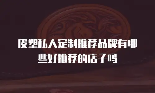 皮塑私人定制推荐品牌有哪些好推荐的店子吗