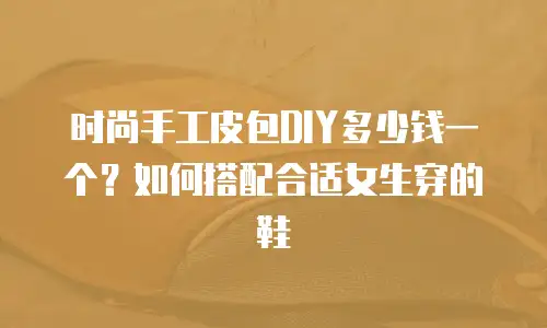 时尚手工皮包DIY多少钱一个？如何搭配合适女生穿的鞋
