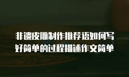 非遗皮雕制作推荐语如何写好简单的过程描述作文简单