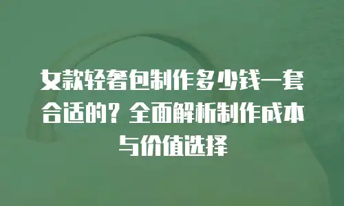 女款轻奢包制作多少钱一套合适的？全面解析制作成本与价值选择