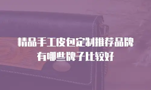 精品手工皮包定制推荐品牌有哪些牌子比较好