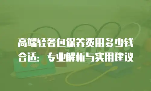 高端轻奢包保养费用多少钱合适：专业解析与实用建议