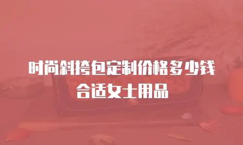 时尚斜挎包定制价格多少钱合适女士用品