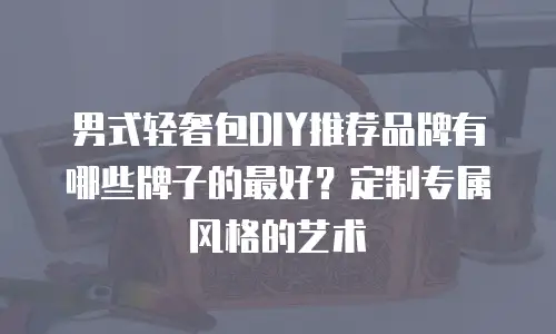 男式轻奢包DIY推荐品牌有哪些牌子的最好？定制专属风格的艺术
