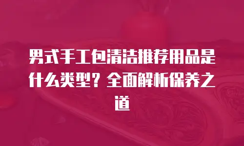 男式手工包清洁推荐用品是什么类型？全面解析保养之道