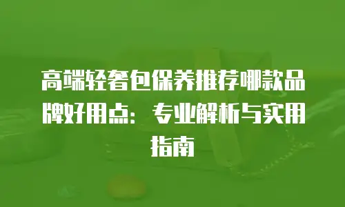 高端轻奢包保养推荐哪款品牌好用点：专业解析与实用指南