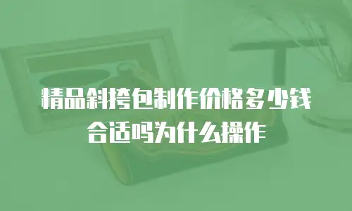 精品斜挎包制作价格多少钱合适吗为什么操作