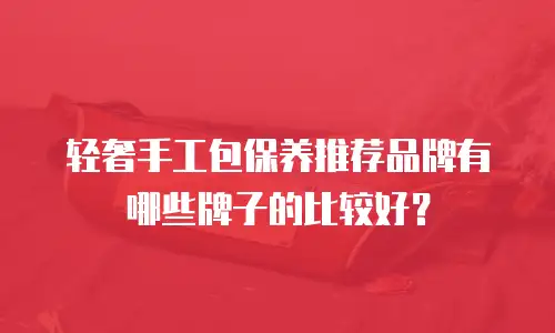 轻奢手工包保养推荐品牌有哪些牌子的比较好？
