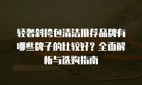 轻奢斜挎包清洁推荐品牌有哪些牌子的比较好？全面解析与选购指南