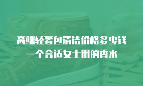 高端轻奢包清洁价格多少钱一个合适女士用的香水