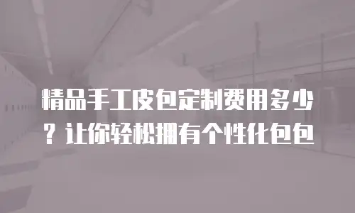 精品手工皮包定制费用多少？让你轻松拥有个性化包包