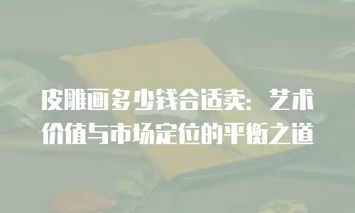 皮雕画多少钱合适卖：艺术价值与市场定位的平衡之道